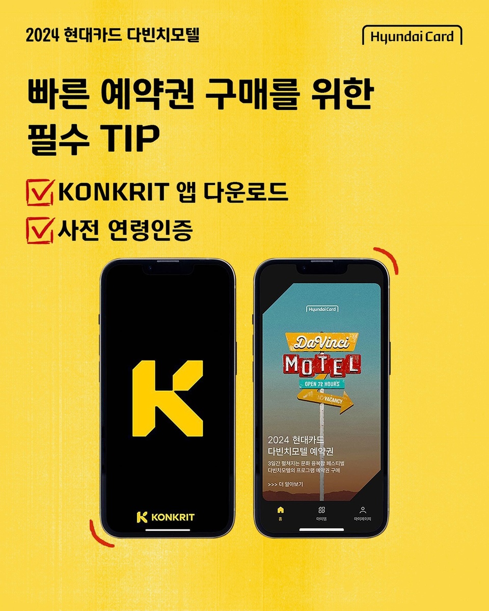 ⠀
현대카드 결제로 20% 할인 받는
다빈치모텔 예약권 현대카드 선구매 D-1

빠른 예약권 구매를 위한 필수 TIP 공개 ?
✅ KONKRIT 앱 다운로드 하기
✅ 사전 연령인증하기

지금 앱 다운로드 & 사전 연령인증하고
누구보다 빠르게 다빈치모텔 예약권 티켓팅하세요 ✨

?예약권 구매 및 프로그램 예약 방법
☑️ Step 1. KONKRIT 앱 다운로드 하고 사전 연령인증하기
☑️ Step 2. KONKRIT 앱에서 다빈치모텔 예약권 구매하기
☑️ Step 3. 구매한 예약권 DIVE 앱에서 인증하기
☑️ Step 4. DIVE 앱에서 프로그램 예약하기

⚠️안내 사항
▶ 다빈치모텔은 만 19세 이상만 관람 가능하며, 미성년자 고객은 본 행사의 예약권을 구매할 수 없습니다.
⠀ (*2024년 기준 2005년 8월 13일 출생자까지 구매 가능)
▶ 예약권 및 프로그램 예약 권한은 양도가 불가합니다.
▶ 빠른 구매를 위해 예약권 구매 전 KONKRIT 앱에서 ‘사전 연령인증’을 진행하시기 바랍니다.
▶ iOS 이용자는 구매 전 휴대전화 지역 설정을 ’대한민국‘으로 변경하시기 바랍니다.
⠀ (지역설정 변경 방법(iOS) : 설정 > 일반 > 언어 및 지역 > 지역 > “대한민국”으로 변경)
▶ 다빈치모텔은 예약권 구매 후 프로그램 사전 예약 완료자에 한해 프로그램 관람이 가능합니다.
▶ 예약권 구매는 KONKRIT 앱에서, 각 프로그램 별 사전 예약은 현대카드 DIVE 앱에서 선착순으로 진행됩니다.
▶ KONKRIT 앱에서 다빈치모텔 예약권 구매 후 DIVE 앱에서 인증을 마치면 프로그램을 예약하실 수 있습니다.
▶ 프로그램 예약은 8월 22일(목) 낮 12시에 DIVE 앱에서 오픈됩니다.
▶ 모든 프로그램은 선착순 사전 예약 방식으로 운영되며, 프로그램 예약 시 입장번호가 부여됩니다.

2024 현대카드 다빈치모텔
OPEN 72 HOURS
지금 바로 체크인

#2024현대카드다빈치모텔 #현대카드다빈치모텔
#다빈치모텔 #DaVinciMOTEL
#현대카드 #HyundaiCard

<2024 현대카드 다빈치모텔>
✔️기간: 2024.9.27(금) - 9.29(일)
✔️장소: @이태원 현대카드 구역 일대
(바이닐앤플라스틱·언더스테이지·뮤직 라이브러리·스토리지·아트 라이브러리)
✔️예약권 구매
- 현대카드 선구매: 2024.8.13(화) 낮 12시 ~ 오후 11시 59분
- 일반 구매: 2024.8.14(수) 낮 12시
✔️예약권 가격
- 9.27(금) DAY 1 88,000원
- 9.28(토) DAY 2 132,000원
- 9.29(일) DAY 3 132,000원
- 3일권 298,000원
*현대카드 결제 시 20% 할인 (권종별 1인 1매 한정)
✔️예약권 구매처: KONKRIT 앱 (App Store, Play 스토어에서 KONKRIT 앱 다운로드)
✔️프로그램 사전 예약: 2024.08.22(목) 낮 12시 현대카드 DIVE 앱

?<2024 현대카드 다빈치모텔>에 대한 자세한 정보는
DIVE 앱을 통해 ’2024 다빈치모텔 친절한 관람 방법‘ 콘텐츠를 확인해 보세요.

[유의사항]
- 본 행사는 현대카드로 결제 시 20% 즉시 할인 혜택이 제공됩니다. (Gift 카드, 무기명 법인카드 제외)
- 각 예약권은 권종별 1인 1매까지 구매 가능합니다.
- 다빈치모텔 예약권 및 프로그램 예약 권한은 양도가 불가능합니다.
> 상환 능력에 비해 신용카드 이용금액이 과도할 경우, 귀하의 개인신용평점이 하락할 수 있습니다.
> 개인신용평점 하락 시 금융거래와 관련된 불이익이 발생할 수 있습니다.
> 일정 기간 원리금을 연체할 경우, 모든 원리금을 변제할 의무가 발생할 수 있습니다.
- 신용카드 발급이 부적정한 경우(연체금 보유, 개인신용평점 낮음 등)카드 발급이 제한될 수 있습니다
- 카드 이용대금과 이에 수반되는 모든 수수료를 지정된 대금 결제일에 상환합니다.
- 금융소비자는 금융소비자보호법 제19조 제1항에 따라 해당 상품 또는 서비스에 대하여 설명을 받을 권리가 있습니다.
- 자세한 내용 및 이용 조건은 카드 신청 전 현대카드 홈페이지 및 상품설명서, 약관 참고
- 준법감시심의필 240807-042호 (2024.08.07~2025.08.06)