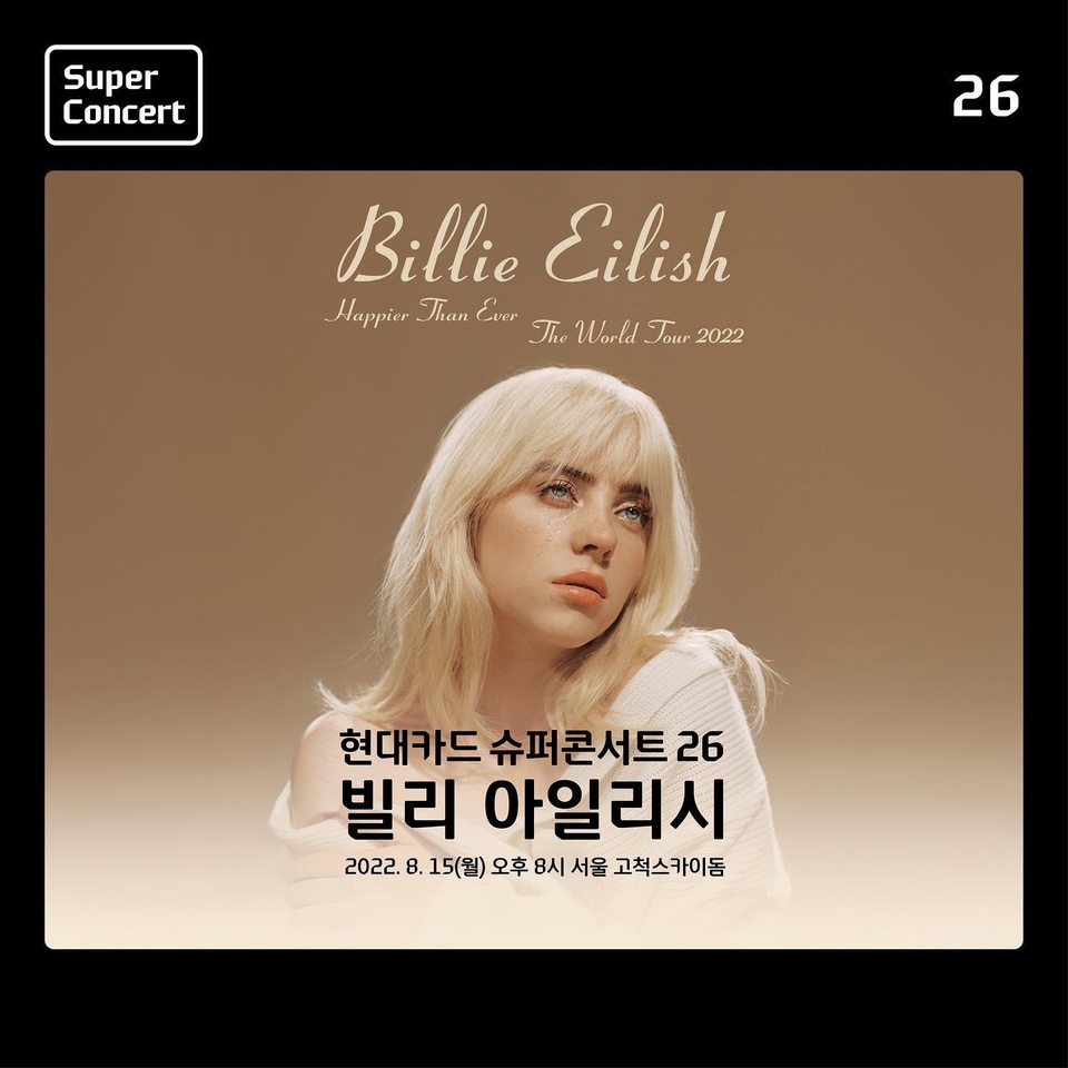 ⠀
Super Concert is Back

2년 7개월의 기다림에 대한
현대카드의 화답

그래미 어워즈 역사상 최연소 5관왕

현대카드 슈퍼콘서트 26
빌리 아일리시(Billie Eilish)
⠀
▶일시 : 2022. 8. 15(월) 오후 8시⠀
▶장소 : 고척스카이돔⠀
▶티켓오픈
- 현대카드 선예매 : 2022. 7. 5(화) 낮 12시(현대카드로만 결제 가능)
- 일반예매 : 2022. 7. 6(수) 낮 12시 
▶티켓가
- 지정석P 187,000원, 지정석R 176,000원, 지정석S 154,000원, 지정석A 121,000원, 지정석B 110,000원(현대카드 결제 시 20% 즉시할인)⠀
▶예매처 : 인터파크, 예스24

#현대카드슈퍼콘서트 #빌리아일리시
#SuperConcert #BillieEilish
#슈퍼콘서트 #슈콘 #현카슈콘 #현카
#빌리 #아일리시 #BadGuy #HappierThanEver
#월드투어 #아시아투어 #WorldTour 
#HappierThanEverTour
#콘서트 #공연 #내한공연 #내한
#고척돔 #고척스카이돔
#현대카드슈퍼콘서트26
#현대카드 #HyundaiCard
⠀
⠀
⠀
⠀
⠀
⠀

⠀
> 상환 능력에 비해 신용카드 이용금액이 과도할 경우, 귀하의 신용평점이 하락할 수 있습니다.
> 개인신용평점 하락 시 금융거래와 관련된 불이익이 발생할 수 있습니다.
> 일정 기간 원리금을 연체할 경우, 모든 원리금을 변제할 의무가 발생할 수 있습니다.
- 신용카드 발급이 부적정(연체금 보유, 개인신용평점 낮음 등)한 경우 카드 발급이 제한될 수 있습니다.
- 카드 이용대금과 이에 수반되는 모든 수수료를 지정된 대금 결제일에 상환합니다.
- 금융소비자는 금융소비자보호법 제19조 제1항에 따라 해당 상품 또는 서비스에 대하여 설명을 받을 권리가 있습니다.
- 상품의 자세한 혜택 및 이용 조건은 카드 신청 전 현대카드 홈페이지 및 상품설명서, 약관 참고
- 준법감시심의필 제 220622-023호 (2022.06.22~2023.06.21)