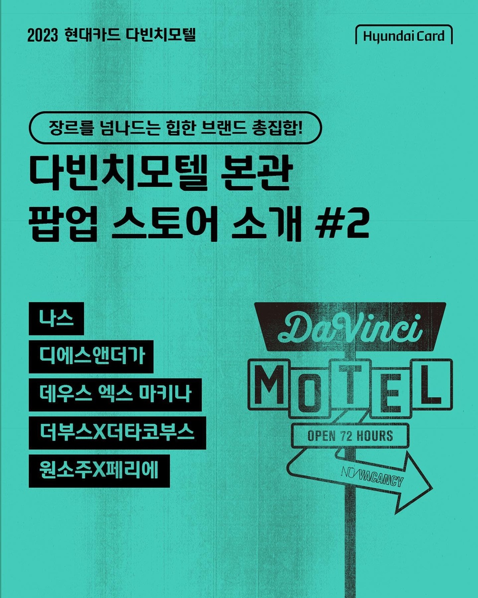 ⠀
단 3일 간 펼쳐지는 독보적인 규모의 페스티벌,
다빈치모텔의 본관 팝업 스토어 라인업 대공개?

#원소주X페리에의 칵테일 바와
#더부스X더타코부스 의 '타맥(TACO&BEER) 파티'

모던 메이크업 메이크업 브랜드 #나스 의 뷰티 존과
라이프스타일 브랜드의 패션 편집숍 #데우스엑스마키나
니치향수 브랜드의 퍼퓸바 #디에스엔더가 까지!

현대카드가 큐레이션한 장르별 브랜드 페스티벌로 초대합니다??‍

<다빈치모텔 본관 참여 브랜드 안내>

✔️기간: 2023.09.15(금) - 09.17(일)
✔️장소: 현대카드 바이닐앤플라스틱, 뮤직 라이브러리, 언더스테이지
✔️운영 시간
- 바이닐앤플라스틱, 뮤직 라이브러리: 낮 12시 ~ 오후 9시
- 언더스테이지: 공연 프로그램 시간에 따라 운영

✔️본관 참여 브랜드
- 톰 삭스: 로켓 팩토리, 이마트, 잭 다니엘스, 레어로우, 얼킨, 나스, 디에스엔더가, 데우스 엑스 마키나, 더부스X더타코부스, 원소주X페리에

?<2023 현대카드 다빈치모텔>에 대한 자세한 정보는
DIVE 앱을 통해 '핫한 브랜드 어벤져스' 콘텐츠를 확인해 보세요.

#2023현대카드다빈치모텔
#다빈치모텔 #DaVinciMOTEL
#현대카드 #HyundaiCard

- 브랜드 별 제공혜택은 각 브랜드에서 제공하는 혜택이며 변동 가능성 및 자세한 내용은 해당 브랜드 문의 
- 현대카드 10%  할인은 브랜드 별 '현대카드 결제 10% 할인' 기재된 경우에 할인 적용 가능 (혜택 제공기간 : 2023.09.15~2023.09.17)
- 청구 할인 혜택의 경우, Gift 카드, 체크카드, 법인카드 제외한 모든 현대카드로 가능
> 상환 능력에 비해 신용카드 이용금액이 과도할 경우, 귀하의 개인신용평점이 하락할 수 있습니다.
> 개인신용평점 하락 시 금융거래와 관련된 불이익이 발생할 수 있습니다.
> 일정 기간 원리금을 연체할 경우, 모든 원리금을 변제할 의무가 발생할 수 있습니다.
- 신용카드 발급이 부적정한 경우(연체금 보유, 개인신용평점 낮음 등)카드 발급이 제한될 수 있습니다 
- 카드 이용대금과 이에 수반되는 모든 수수료를 지정된 대금 결제일에 상환합니다.
- 금융소비자는 금융소비자보호법 제19조 제1항에 따라 해당 상품 또는 서비스에 대하여 설명을 받을 권리가 있습니다.
- 자세한 내용 및 이용 조건은 카드 신청 전 현대카드 홈페이지 및 상품설명서, 약관 참고
- 준법감시심의필 230901-003호(2023.09.01~2024.08.31)