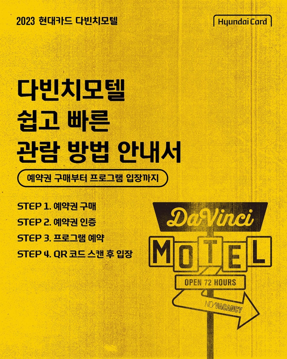 ⠀
더 쉽고, 더 스마트해진
2023 현대카드 다빈치모텔
예약권 구매부터 프로그램 예약·입장까지

지금 다빈치모텔 체크인 안내서를 확인하고
티켓 분실과 암표 걱정 없는
대체불가능한 페스티벌 관람을 경험해 보세요.

?관람 방법
Step 1. 다빈치모텔 예약권 구매하기 (구매처: KONKRIT 앱)
Step 2. 구매한 예약권 DIVE 앱에서 인증하기
Step 3. DIVE 앱에서 프로그램 예약하기
Step 4. QR 코드 스캔 후 입장하기

⚠️안내 사항
▶ 다빈치모텔은 예약권 구매 후 프로그램 사전 예약 완료자에 한해 프로그램 관람이 가능합니다.
▶ 예약권 구매는 KONKRIT 앱에서, 각 프로그램 별 사전 예약은 현대카드 DIVE 앱에서 선착순으로 진행됩니다.
▶ KONKRIT 앱에서 다빈치모텔 예약권 구매 후 DIVE 앱에서 인증을 마치면 프로그램을 예약하실 수 있습니다.
▶ 프로그램 예약은 8월 17일(목) 낮 12시에 DIVE 앱에서 오픈됩니다.
▶ 모든 프로그램은 100% 선착순 사전 예약 방식으로 운영됩니다.

2023 현대카드 다빈치모텔
OPEN 72 HOURS
지금 바로 체크인

<2023 현대카드 다빈치모텔>
 
✔️기간: 2023.09.15(금) - 09.17(일)
✔️장소: @이태원 현대카드 구역 일대
(바이닐앤플라스틱·언더스테이지·뮤직 라이브러리·스토리지·아트 라이브러리)
✔️예약권 구매
- 현대카드 선구매: 2023.08.10(목) 낮 12시 ~ 오후 11시 59분
- 일반 구매: 2023.08.11(금) 낮 12시
✔️예약권 가격
- DAY 1 88,000원, DAY 2 132,000원, DAY 3 132,000원
- 3일권 298,000원
*현대카드 결제 시 20% 할인(권종별 1인 1매 한정)
✔️예약권 구매처: KONKRIT 앱 (App Store, Play 스토어에서 KONKRIT 앱 다운로드)
✔️프로그램 사전 예약: 2023.08.17(목) 낮 12시 현대카드 DIVE 앱

?<2023 현대카드 다빈치모텔>에 대한 자세한 정보는
 DIVE 앱을 통해 '2023 다빈치모텔 친절한 관람 방법' 콘텐츠를 확인해 보세요.
 
 #2023현대카드다빈치모텔
 #다빈치모텔 #DaVinciMOTEL
 #현대카드 #HyundaiCard

[유의사항]
- 본 행사는 Gift 카드를 제외한 모든 현대카드로 결제 가능합니다.
- 현대카드 결제 시 20% 할인 혜택이 제공됩니다. (무기명 법인카드 결제 시 할인 적용 불가)
- 각 예약권은 권종별 1인 1매만 구매 가능합니다. (같은 일자의 DAY 예약권 중복 구매 불가, DAY 예약권과 3일권 교차 구매 불가)
- 다빈치모텔 예약권 및 프로그램 예약 권한은 양도가 불가합니다.
> 상환 능력에 비해 신용카드 이용금액이 과도할 경우, 귀하의 개인신용평점이 하락할 수 있습니다.
> 개인신용평점 하락 시 금융거래와 관련된 불이익이 발생할 수 있습니다.
> 일정 기간 원리금을 연체할 경우, 모든 원리금을 변제할 의무가 발생할 수 있습니다.
· 신용카드 발급이 부적정한 경우(연체금 보유, 개인신용평점 낮음 등) 카드 발급이 제한될 수 있습니다.
· 카드 이용대금과 이에 수반되는 모든 수수료를 지정된 대금 결제일에 상환합니다.
· 금융소비자는 금융소비자보호법 제19조 제1항에 따라 해당 상품 또는 서비스에 대하여 설명을 받을 권리가 있습니다.
· 자세한 내용 및 이용 조건은 카드 신청 전 현대카드 홈페이지 및 상품설명서, 약관 참고
- 준법감시심의필 제 230804-011호 (2023.08.04 ~ 2024.08.03)
