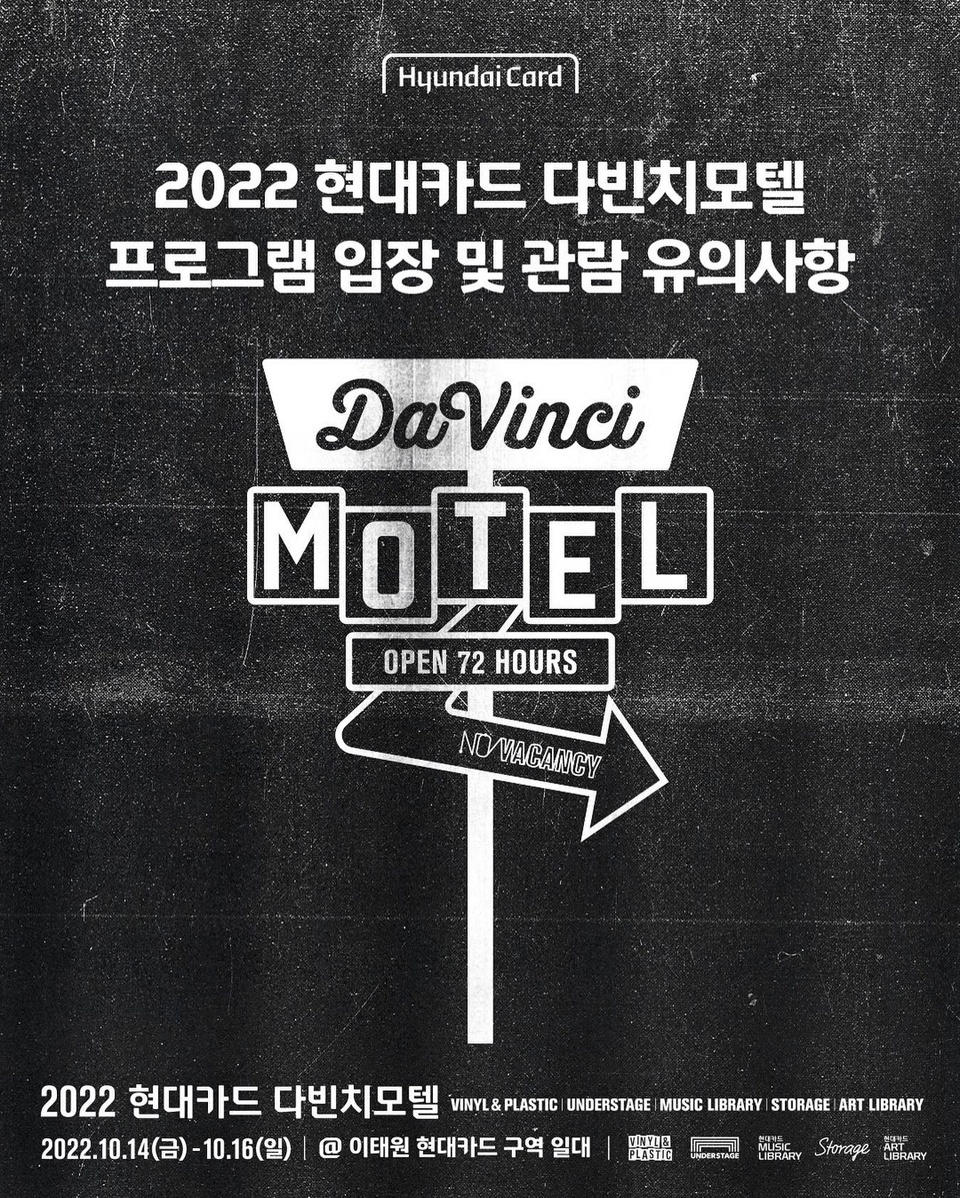 하루 앞으로 다가온 2022 현대카드 다빈치모텔 체크인!
72 HOURS 빠짐없이 즐기고 싶다면 아래 유의사항 필독?
 
성공적인 다빈치모텔 체크인을 위한
프로그램 입장 및 관람 유의사항 5 ?
 
✔체크인 부스 운영 시간과 위치
운영 시간 : 행사 당일 오전 11시 ~ 오후 9시
위치 : 뮤직 라이브러리 앞 우측
 
✔입장 팔찌 수령 및 Welcome Kit
다빈치모텔의 인터파크 실물 예약권은 사전 배송되지 않습니다.?‍♂️
행사 당일 체크인 부스에서 예약권 구매내역 확인 후, 입장 팔찌와 Welcome Kit 수령 가능?‍♂️
 
✔DIVE 사전 프로그램 예약 마감일
행사 직전일 오후 2시 DIVE 사전 프로그램 예약 마감 예정!
기한 내 사전 프로그램 예약을 진행하여 다채로운 프로그램을 즐기시기 바랍니다.
 
✔공간별 대기라인 오픈 시간
각 프로그램별 대기라인 오픈 시간은 시작 시간 기준,
언더스테이지 40분 전, 스토리지 30분 전, 뮤직 라이브러리 30분 전입니다.

프로그램 시작 전 선착순 대기 후 입장하며,
시작 15분 전까지 <예약 완료자> 대기라인 내 입장 완료해야 프로그램 관람이 가능합니다.
 
✔예약 마감되지 않은 프로그램은 당일 Walk-in 입장 가능
행사 당일 예약 마감이 되지 않은 프로그램에 한해 현장 Walk-in 입장 가능?
단 사전 프로그램 예약자 우선 입장 후 입장이 가능합니다.
 
?자세한 내용은 프로필의 링크를 통해 ‘2022 현대카드 다빈치모텔’ 콘텐츠를 확인해보세요!
 
#2022현대카드다빈치모텔
#다빈치모텔 #DaVinciMOTEL
#현대카드 #HyundaiCard